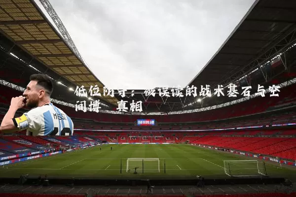 低位防守：被误读的战术基石与空间博弈真相
